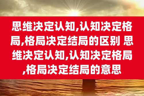 思维决定认知,认知决定格局,格局决定结局的区别 思维决定认知,认知决定格局,格局决定结局的意思