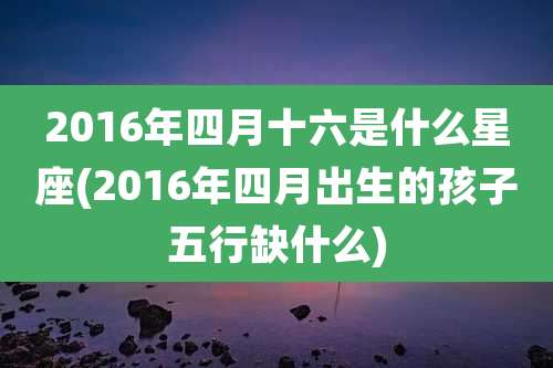 2016年四月十六是什么星座(2016年四月出生的孩子五行缺什么)