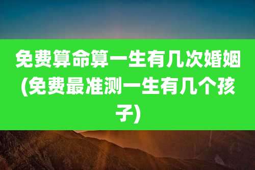 免费算命算一生有几次婚姻(免费最准测一生有几个孩子)