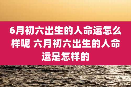 6月初六出生的人命运怎么样呢 六月初六出生的人命运是怎样的