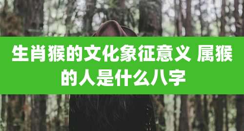 生肖猴的文化象征意义 属猴的人是什么八字