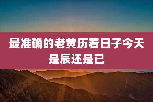 最准确的老黄历看日子今天是辰还是已
