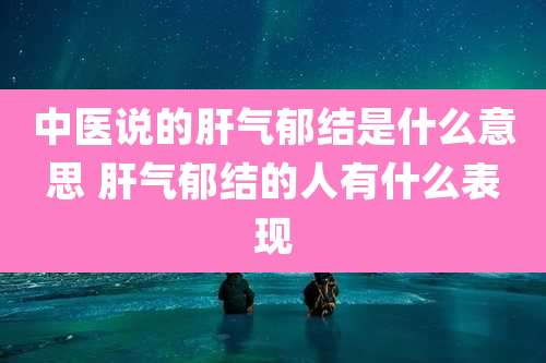 中医说的肝气郁结是什么意思 肝气郁结的人有什么表现