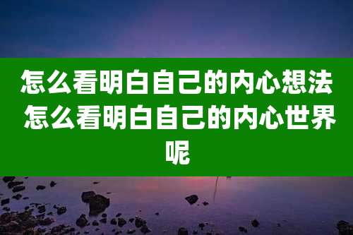 怎么看明白自己的内心想法 怎么看明白自己的内心世界呢