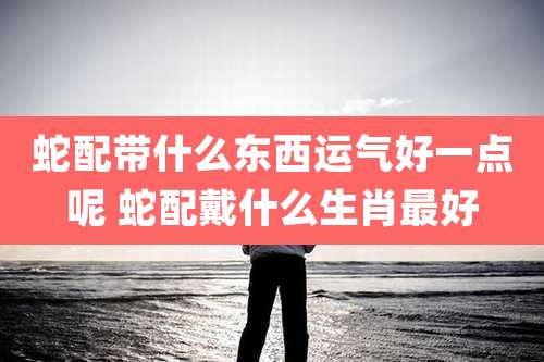 蛇配带什么东西运气好一点呢 蛇配戴什么生肖最好