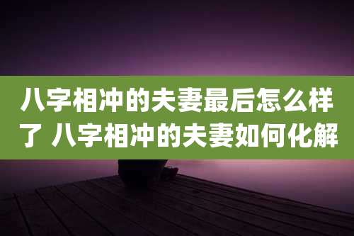 八字相冲的夫妻最后怎么样了 八字相冲的夫妻如何化解