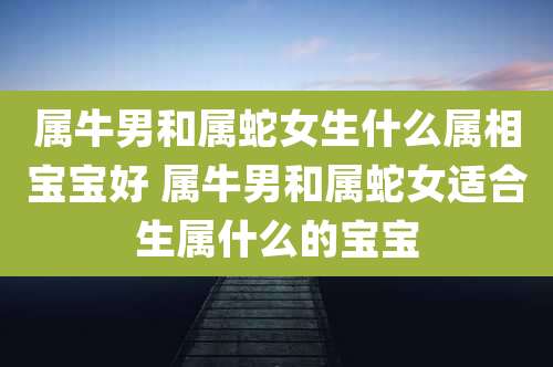属牛男和属蛇女生什么属相宝宝好 属牛男和属蛇女适合生属什么的宝宝