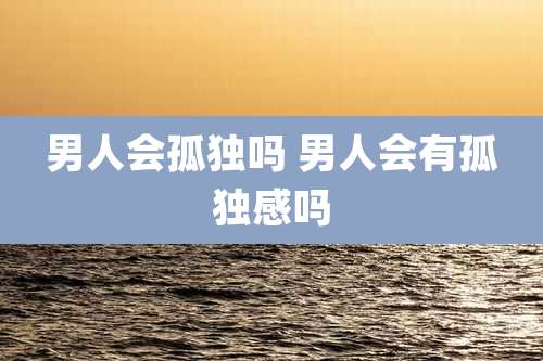 男人会孤独吗 男人会有孤独感吗