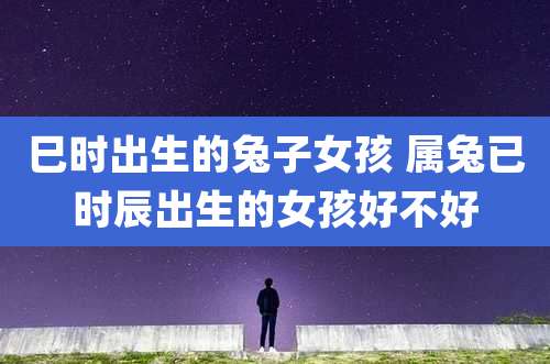 巳时出生的兔子女孩 属兔已时辰出生的女孩好不好