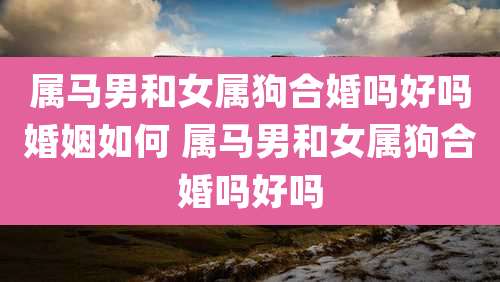 属马男和女属狗合婚吗好吗婚姻如何 属马男和女属狗合婚吗好吗