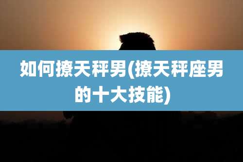 如何撩天秤男(撩天秤座男的十大技能)