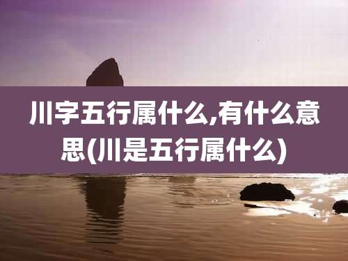 川字五行属什么,有什么意思(川是五行属什么)