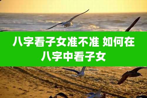 八字看子女准不准 如何在八字中看子女