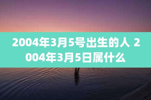 2004年3月5号出生的人 2004年3月5日属什么