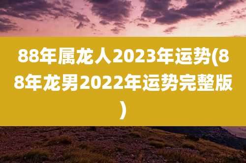 88年属龙人2023年运势(88年龙男2022年运势完整版)