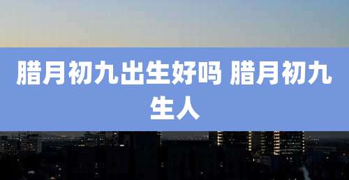 腊月初九出生好吗 腊月初九生人