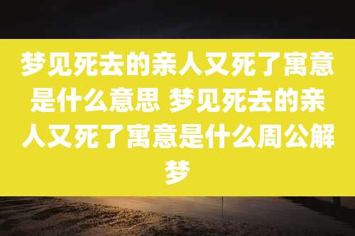 梦见死去的亲人又死了寓意是什么意思 梦见死去的亲人又死了寓意是什么周公解梦
