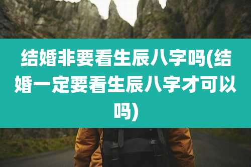 结婚非要看生辰八字吗(结婚一定要看生辰八字才可以吗)