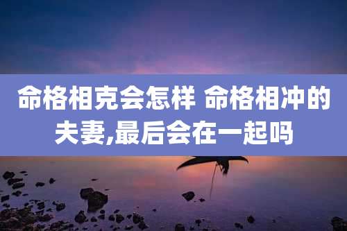 命格相克会怎样 命格相冲的夫妻,最后会在一起吗