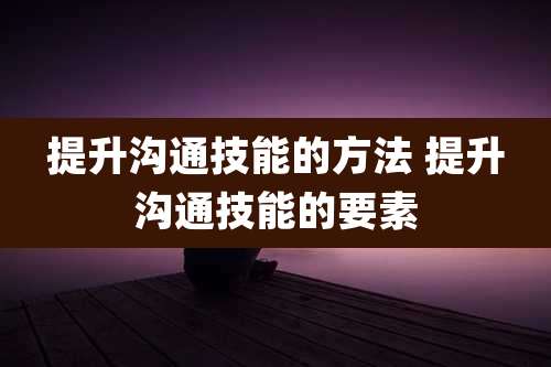 提升沟通技能的方法 提升沟通技能的要素