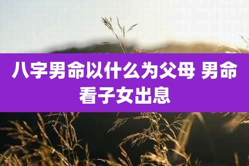 八字男命以什么为父母 男命看子女出息