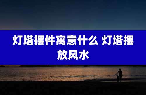 灯塔摆件寓意什么 灯塔摆放风水