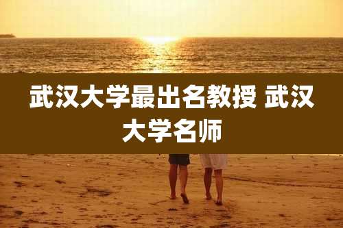 武汉大学最出名教授 武汉大学名师
