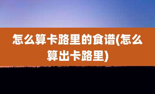 怎么算卡路里的食谱(怎么算出卡路里)