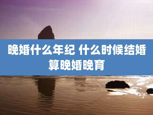 晚婚什么年纪 什么时候结婚算晚婚晚育