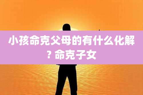 小孩命克父母的有什么化解? 命克子女