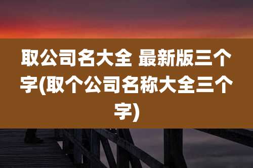 取公司名大全 最新版三个字(取个公司名称大全三个字)