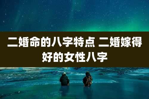 二婚命的八字特点 二婚嫁得好的女性八字
