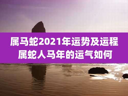 属马蛇2021年运势及运程 属蛇人马年的运气如何