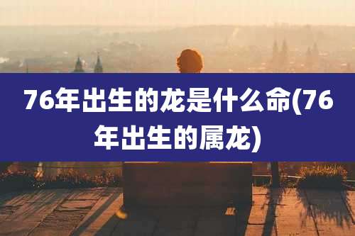 76年出生的龙是什么命(76年出生的属龙)