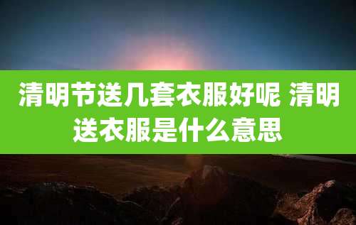 清明节送几套衣服好呢 清明送衣服是什么意思