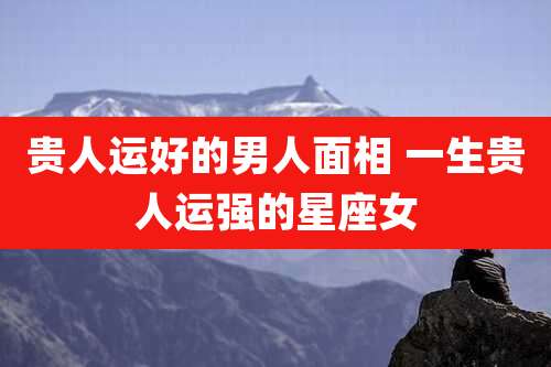 贵人运好的男人面相 一生贵人运强的星座女