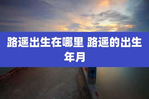路遥出生在哪里 路遥的出生年月