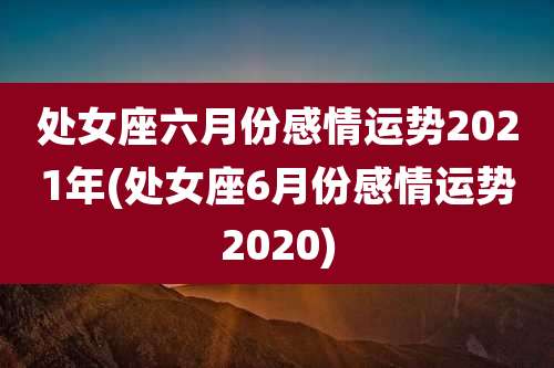 处女座六月份感情运势2021年(处女座6月份感情运势2020)