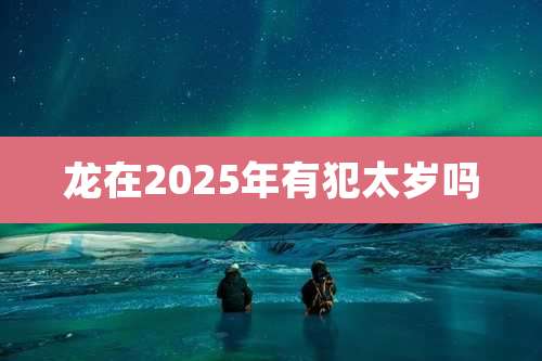 龙在2025年有犯太岁吗