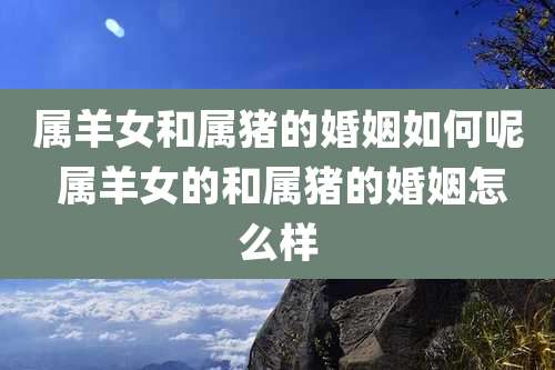 属羊女和属猪的婚姻如何呢 属羊女的和属猪的婚姻怎么样