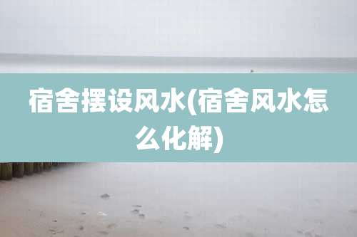 宿舍摆设风水(宿舍风水怎么化解)