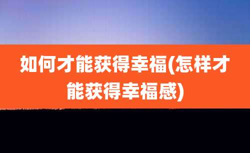 如何才能获得幸福(怎样才能获得幸福感)