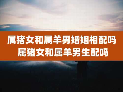 属猪女和属羊男婚姻相配吗 属猪女和属羊男生配吗