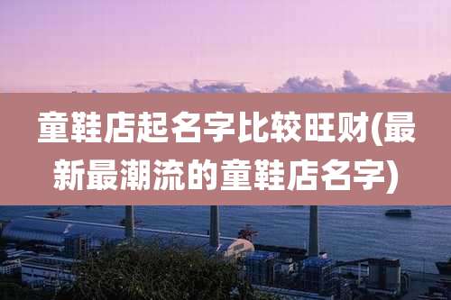 童鞋店起名字比较旺财(最新最潮流的童鞋店名字)