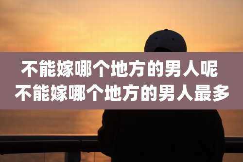 不能嫁哪个地方的男人呢 不能嫁哪个地方的男人最多
