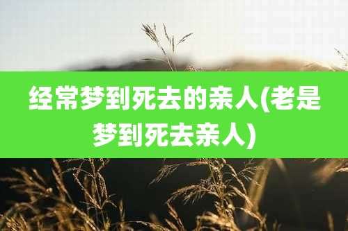 经常梦到死去的亲人(老是梦到死去亲人)