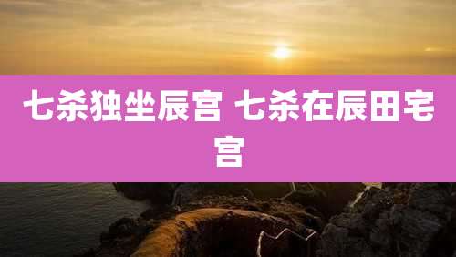 七杀独坐辰宫 七杀在辰田宅宫