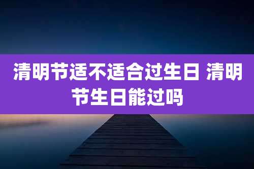 清明节适不适合过生日 清明节生日能过吗