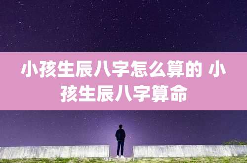 小孩生辰八字怎么算的 小孩生辰八字算命