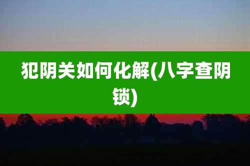犯阴关如何化解(八字查阴锁)